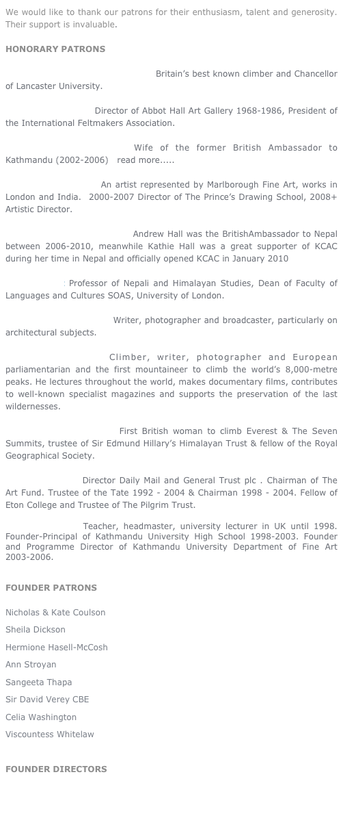 We would like to thank our patrons for their enthusiasm, talent and generosity.  Their support is invaluable.        

HONORARY PATRONS

Sir Chris Bonington CVO CBE DL Britain’s best known climber and Chancellor of Lancaster University.

Mary Burkett OBE  Director of Abbot Hall Art Gallery 1968-1986, President of the International Feltmakers Association.

Genevieve Charbonneau Wife of the former British Ambassador to Kathmandu (2002-2006)   read more.....

Catherine Goodman An artist represented by Marlborough Fine Art, works in London and India.  2000-2007 Director of The Prince’s Drawing School, 2008+ Artistic Director. 

Mr & Mrs Andrew Hall OBE Andrew Hall was the BritishAmbassador to Nepal between 2006-2010, meanwhile Kathie Hall was a great supporter of KCAC during her time in Nepal and officially opened KCAC in January 2010

Michael Hutt Professor of Nepali and Himalayan Studies, Dean of Faculty of Languages and Cultures SOAS, University of London.

Lady Lucinda Lambton Writer, photographer and broadcaster, particularly on architectural subjects. 

Reinhold Messner Climber, writer, photographer and European parliamentarian and the first mountaineer to climb the world’s 8,000-metre peaks. He lectures throughout the world, makes documentary films, contributes to well-known specialist magazines and supports the preservation of the last wildernesses.    
                                                                          
Rebecca Stephens MBE First British woman to climb Everest & The Seven Summits, trustee of Sir Edmund Hillary’s Himalayan Trust & fellow of the Royal Geographical Society.

Sir David Verey Director Daily Mail and General Trust plc . Chairman of The Art Fund. Trustee of the Tate 1992 - 2004 & Chairman 1998 - 2004. Fellow of Eton College and Trustee of The Pilgrim Trust. 

Aidan Warlow  Teacher, headmaster, university lecturer in UK until 1998. Founder-Principal of Kathmandu University High School 1998-2003. Founder and Programme Director of Kathmandu University Department of Fine Art 2003-2006.


FOUNDER PATRONS

Nicholas & Kate Coulson
Sheila Dickson
Hermione Hasell-McCosh
Ann Stroyan
Sangeeta Thapa
Sir David Verey CBE
Celia Washington
Viscountess Whitelaw

FOUNDER DIRECTORS
Sangeeta Thapa
Celia Washington

                         















